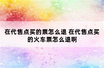 在代售点买的票怎么退 在代售点买的火车票怎么退啊